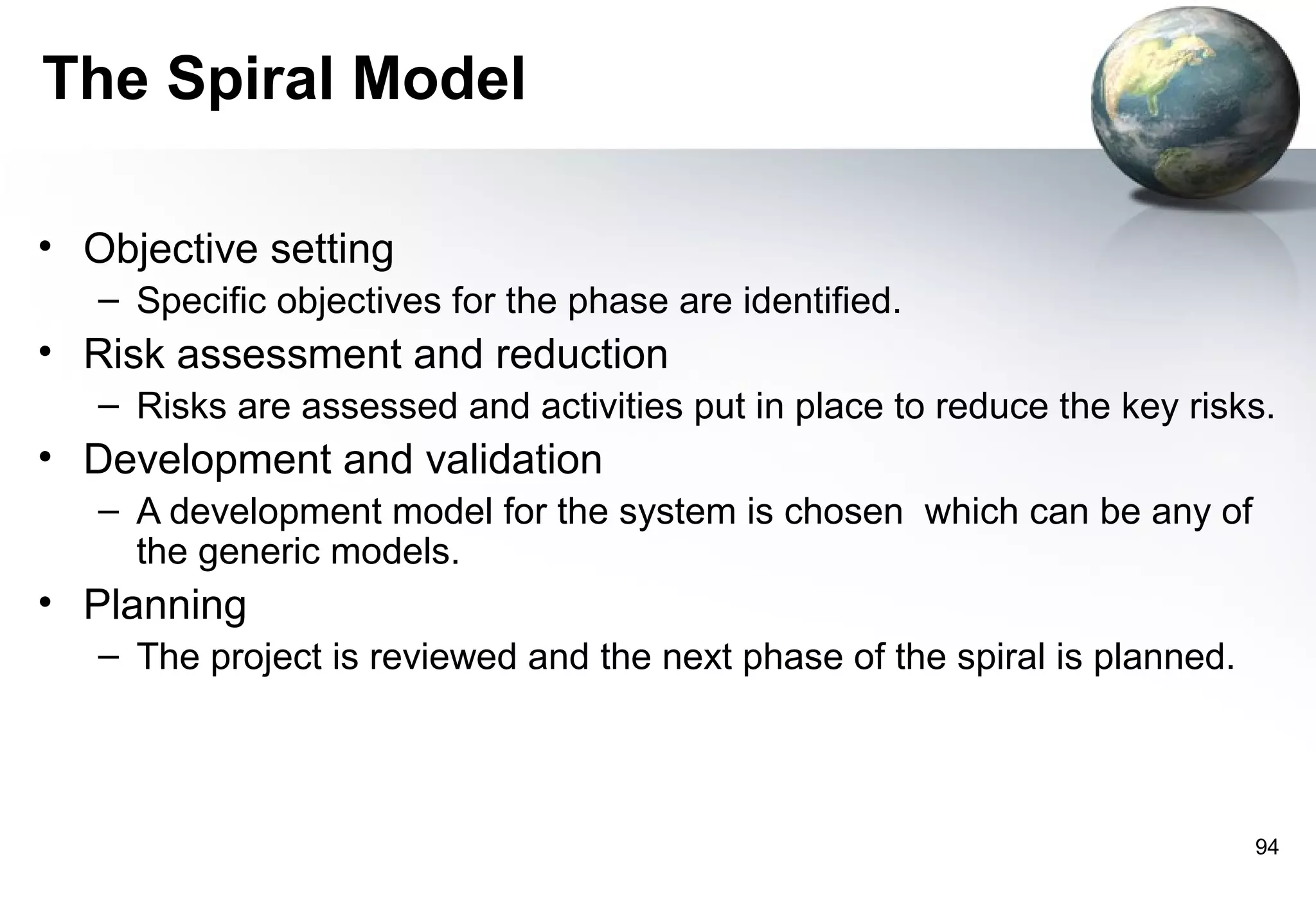 The Spiral Model

• Objective setting
   – Specific objectives for the phase are identified.
• Risk assessment and reduction
   – Risks are assessed and activities put in place to reduce the key risks.
• Development and validation
   – A development model for the system is chosen which can be any of
     the generic models.
• Planning
   – The project is reviewed and the next phase of the spiral is planned.




                                                                            94
 