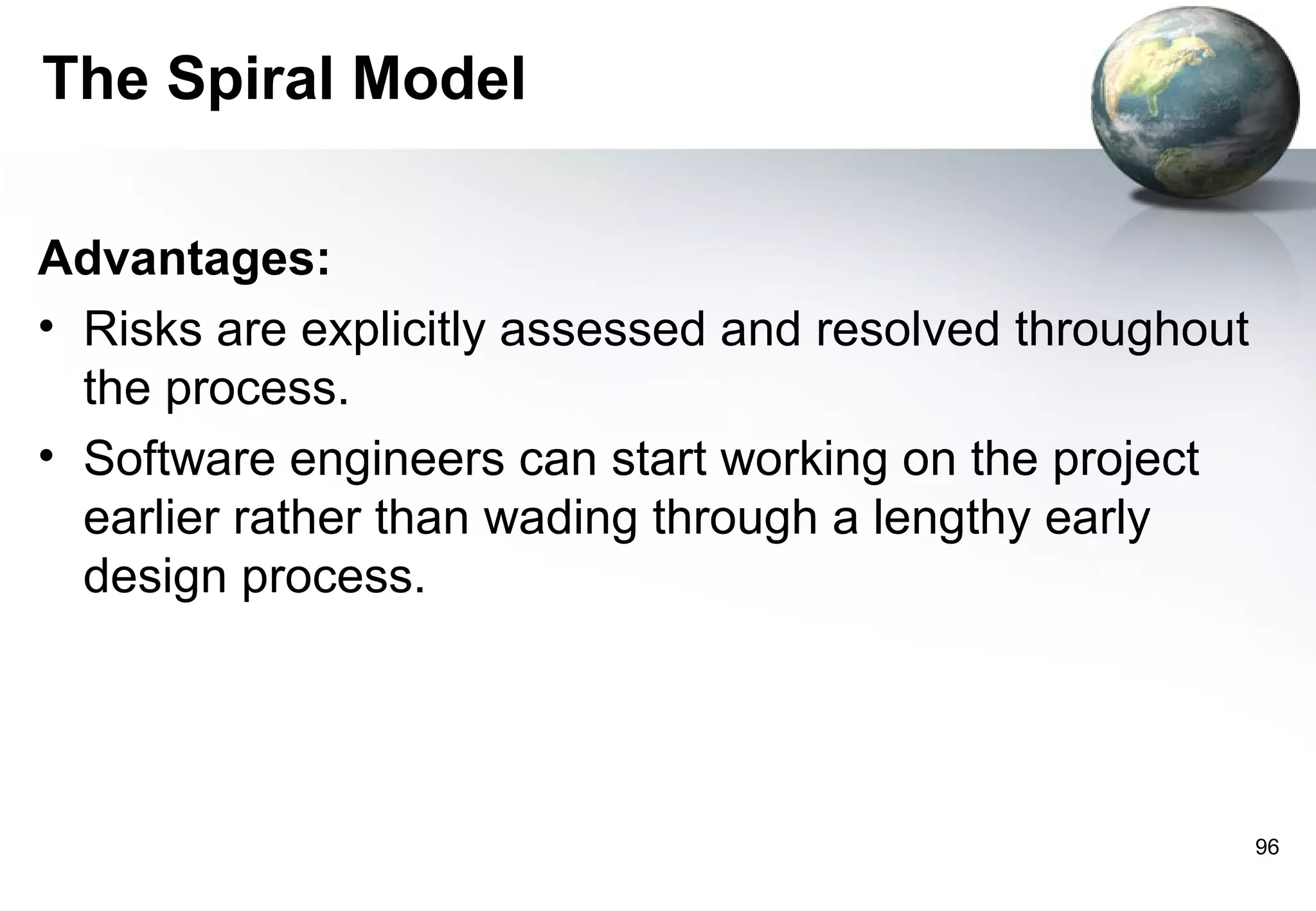 The Spiral Model

Advantages:
• Risks are explicitly assessed and resolved throughout
  the process.
• Software engineers can start working on the project
  earlier rather than wading through a lengthy early
  design process.




                                                          96
 