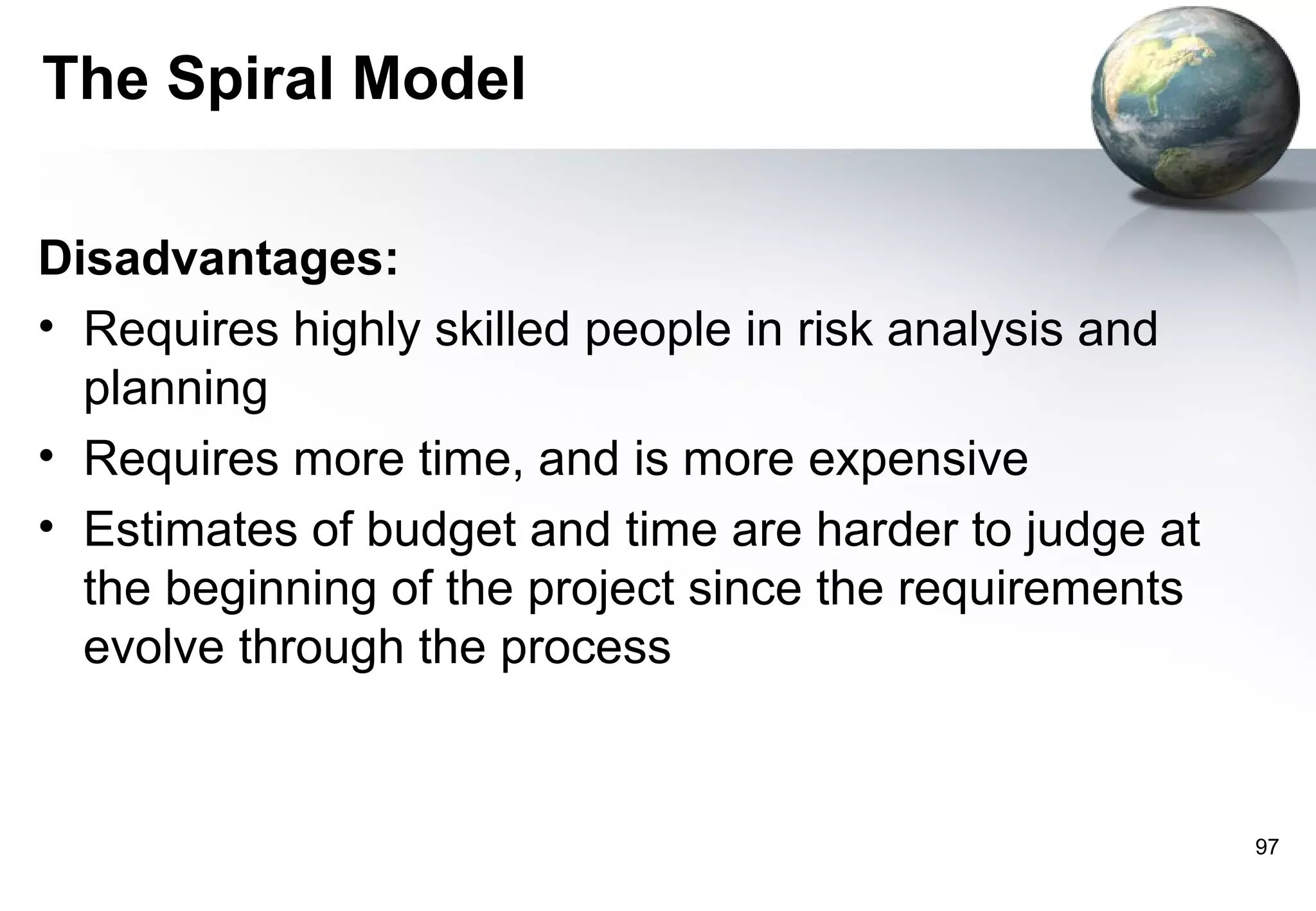 The Spiral Model

Disadvantages:
• Requires highly skilled people in risk analysis and
  planning
• Requires more time, and is more expensive
• Estimates of budget and time are harder to judge at
  the beginning of the project since the requirements
  evolve through the process


                                                        97
 
