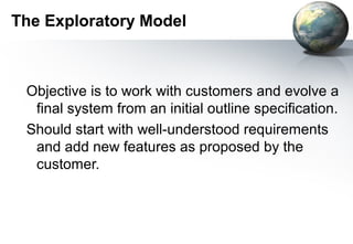 The Exploratory Model



 Objective is to work with customers and evolve a
  final system from an initial outline specification.
 Should start with well-understood requirements
  and add new features as proposed by the
  customer.
 