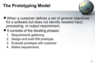 The Prototyping Model

When a customer defines a set of general objectives
 for a software but does not identify detailed input,
 processing, or output requirement.
It consists of the iterating phases:
 1.   Requirements gathering
 2.   Design and build SW prototype
 3.   Evaluate prototype with customer
 4.   Refine requirements



                                                        16
 