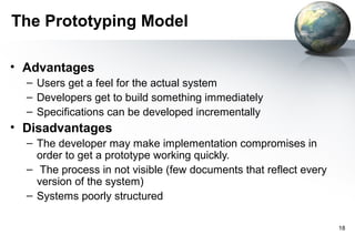 The Prototyping Model

• Advantages
  – Users get a feel for the actual system
  – Developers get to build something immediately
  – Specifications can be developed incrementally
• Disadvantages
  – The developer may make implementation compromises in
    order to get a prototype working quickly.
  – The process in not visible (few documents that reflect every
    version of the system)
  – Systems poorly structured

                                                                   18
 