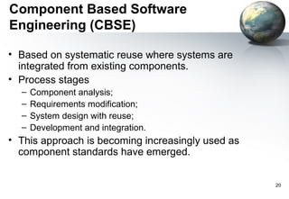 Component Based Software
Engineering (CBSE)

• Based on systematic reuse where systems are
  integrated from existing components.
• Process stages
  –   Component analysis;
  –   Requirements modification;
  –   System design with reuse;
  –   Development and integration.
• This approach is becoming increasingly used as
  component standards have emerged.


                                                   20
 