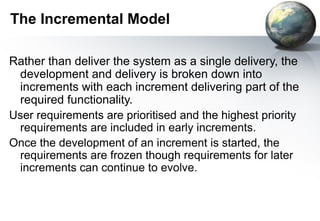 The Incremental Model

Rather than deliver the system as a single delivery, the
 development and delivery is broken down into
 increments with each increment delivering part of the
 required functionality.
User requirements are prioritised and the highest priority
 requirements are included in early increments.
Once the development of an increment is started, the
 requirements are frozen though requirements for later
 increments can continue to evolve.
 