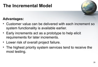 The Incremental Model

Advantages:
• Customer value can be delivered with each increment so
  system functionality is available earlier.
• Early increments act as a prototype to help elicit
  requirements for later increments.
• Lower risk of overall project failure.
• The highest priority system services tend to receive the
  most testing.

                                                         28
 