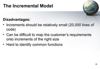 The Incremental Model

Disadvantages:
• Increments should be relatively small (20,000 lines of
  code)
• Can be difficult to map the customer’s requirements
  onto increments of the right size
• Hard to identify common functions




                                                           29
 