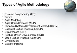 Types of Agile Methodology

•   Extreme Programming (XP)
•   Scrum
•   Agile Modeling
•   Agile Unified Process (AUP)
•   Dynamic Systems Development Method (DSDM)
•   Essential Unified Process (EssUP)
•   Exia Process (ExP)
•   Feature Driven Development (FDD)
•   Open Unified Process (OpenUP)
•   Crystal Clear
•   Velocity tracking
 