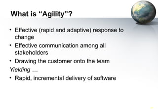 What is “Agility”?

     • Effective (rapid and adaptive) response to
       change
     • Effective communication among all
       stakeholders
     • Drawing the customer onto the team
     Yielding …
     • Rapid, incremental delivery of software



SWE 418 (062)             Agile Software Processes-XP   37
 