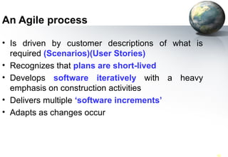 An Agile process

• Is driven by customer descriptions of what is
  required (Scenarios)(User Stories)
• Recognizes that plans are short-lived
• Develops software iteratively with a heavy
  emphasis on construction activities
• Delivers multiple ‘software increments’
• Adapts as changes occur



SWE 418 (062)                                     42
 