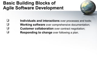 Basic Building Blocks of
Agile Software Development

      Individuals and interactions over processes and tools;
      Working software over comprehensive documentation;
      Customer collaboration over contract negotiation;
      Responding to change over following a plan.
 