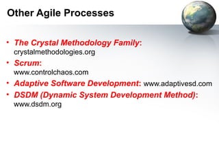 Other Agile Processes

• The Crystal Methodology Family:
 crystalmethodologies.org
• Scrum:
 www.controlchaos.com
• Adaptive Software Development: www.adaptivesd.com
• DSDM (Dynamic System Development Method):
 www.dsdm.org
 