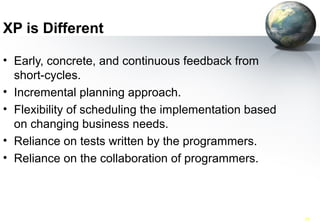 XP is Different

• Early, concrete, and continuous feedback from
  short-cycles.
• Incremental planning approach.
• Flexibility of scheduling the implementation based
  on changing business needs.
• Reliance on tests written by the programmers.
• Reliance on the collaboration of programmers.



 SWE 418 (062)           Agile Software Processes-XP   50
 