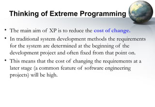 Thinking of Extreme Programming

• The main aim of XP is to reduce the cost of change.
• In traditional system development methods the requirements
  for the system are determined at the beginning of the
  development project and often fixed from that point on.
• This means that the cost of changing the requirements at a
  later stage (a common feature of software engineering
  projects) will be high.
 