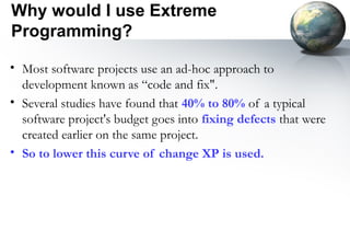 Why would I use Extreme
Programming?

• Most software projects use an ad-hoc approach to
  development known as “code and fix".
• Several studies have found that 40% to 80% of a typical
  software project's budget goes into fixing defects that were
  created earlier on the same project.
• So to lower this curve of change XP is used.
 