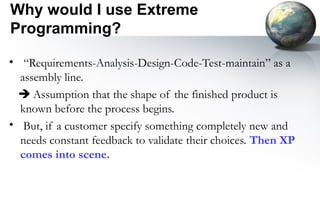 Why would I use Extreme
Programming?

• “Requirements-Analysis-Design-Code-Test-maintain” as a
  assembly line.
  Assumption that the shape of the finished product is
  known before the process begins.
• But, if a customer specify something completely new and
  needs constant feedback to validate their choices. Then XP
  comes into scene.
 
