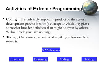 Activities of Extreme Programming

• Coding : The only truly important product of the system
  development process is code (a concept to which they give a
  somewhat broader definition than might be given by others).
  Without code you have nothing.
• Testing: One cannot be certain of anything unless one has
  tested it.

                           XP Milestones


     Listening        Designing         Coding           Testing
 