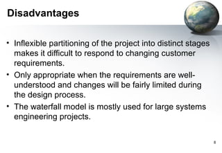 Disadvantages

• Inflexible partitioning of the project into distinct stages
  makes it difficult to respond to changing customer
  requirements.
• Only appropriate when the requirements are well-
  understood and changes will be fairly limited during
  the design process.
• The waterfall model is mostly used for large systems
  engineering projects.

                                                                8
 