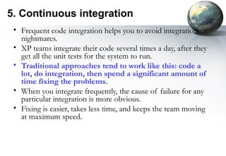 5. Continuous integration
 • Frequent code integration helps you to avoid integration
   nightmares.
 • XP teams integrate their code several times a day, after they
   get all the unit tests for the system to run.
 • Traditional approaches tend to work like this: code a
   lot, do integration, then spend a significant amount of
   time fixing the problems.
 • When you integrate frequently, the cause of failure for any
   particular integration is more obvious.
 • Fixing is easier, takes less time, and keeps the team moving
   at maximum speed.
 