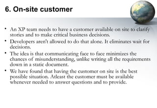6. On-site customer

• An XP team needs to have a customer available on site to clarify
  stories and to make critical business decisions.
• Developers aren't allowed to do that alone. It eliminates wait for
  decisions.
• The idea is that communicating face to face minimizes the
  chances of misunderstanding, unlike writing all the requirements
  down in a static document.
• We have found that having the customer on site is the best
  possible situation. Atleast the customer must be available
  whenever needed to answer questions and to provide.
 