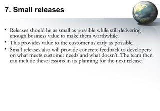 7. Small releases

• Releases should be as small as possible while still delivering
  enough business value to make them worthwhile.
• This provides value to the customer as early as possible.
• Small releases also will provide concrete feedback to developers
  on what meets customer needs and what doesn't. The team then
  can include these lessons in its planning for the next release.
 