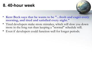 8. 40-hour week

• Kent Beck says that he wants to be "...fresh and eager every
  morning, and tired and satisfied every night."
• Tired developers make more mistakes, which will slow you down
  more in the long run than keeping a "normal" schedule will.
• Even if developers could function well for longer periods.
 