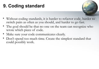 9. Coding standard

• Without coding standards, it is harder to refactor code, harder to
  switch pairs as often as you should, and harder to go fast.
• The goal should be that no one on the team can recognize who
  wrote which piece of code.
• Make sure your code communicates clearly.
• Don't spend too much time. Create the simplest standard that
  could possibly work.
 