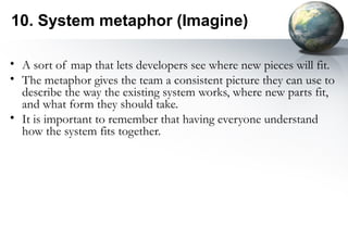 10. System metaphor (Imagine)

• A sort of map that lets developers see where new pieces will fit.
• The metaphor gives the team a consistent picture they can use to
  describe the way the existing system works, where new parts fit,
  and what form they should take.
• It is important to remember that having everyone understand
  how the system fits together.
 