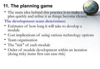 11. The planning game
• The main idea behind this practice is to make a rough
  plan quickly and refine it as things become clearer.
The development team determines:
• Estimates of how long it will take to develop a
  module
• Cost implications of using various technology options
• Team organization
• The "risk" of each module
• Order of module development within an iteration
  (doing risky items first can ease risk)
 