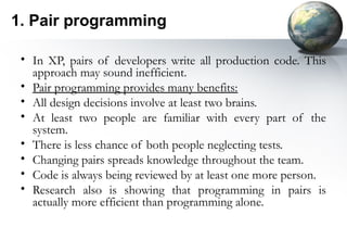 1. Pair programming

 • In XP, pairs of developers write all production code. This
   approach may sound inefficient.
 • Pair programming provides many benefits:
 • All design decisions involve at least two brains.
 • At least two people are familiar with every part of the
   system.
 • There is less chance of both people neglecting tests.
 • Changing pairs spreads knowledge throughout the team.
 • Code is always being reviewed by at least one more person.
 • Research also is showing that programming in pairs is
   actually more efficient than programming alone.
 