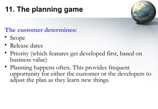 11. The planning game

The customer determines:
• Scope
• Release dates
• Priority (which features get developed first, based on
  business value)
• Planning happens often. This provides frequent
  opportunity for either the customer or the developers to
  adjust the plan as they learn new things.
 