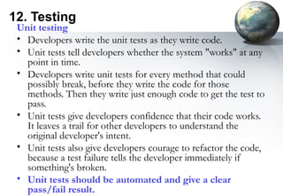 12. Testing
 Unit testing
 • Developers write the unit tests as they write code.
 • Unit tests tell developers whether the system "works" at any
   point in time.
 • Developers write unit tests for every method that could
   possibly break, before they write the code for those
   methods. Then they write just enough code to get the test to
   pass.
 • Unit tests give developers confidence that their code works.
   It leaves a trail for other developers to understand the
   original developer's intent.
 • Unit tests also give developers courage to refactor the code,
   because a test failure tells the developer immediately if
   something's broken.
 • Unit tests should be automated and give a clear
   pass/fail result.
 