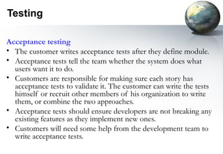 Testing

Acceptance testing
• The customer writes acceptance tests after they define module.
• Acceptance tests tell the team whether the system does what
  users want it to do.
• Customers are responsible for making sure each story has
  acceptance tests to validate it. The customer can write the tests
  himself or recruit other members of his organization to write
  them, or combine the two approaches.
• Acceptance tests should ensure developers are not breaking any
  existing features as they implement new ones.
• Customers will need some help from the development team to
  write acceptance tests.
 
