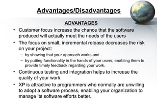Advantages/Disadvantages
                        ADVANTAGES
• Customer focus increase the chance that the software
  produced will actually meet the needs of the users
• The focus on small, incremental release decreases the risk
  on your project:
   – by showing that your approach works and
   – by putting functionality in the hands of your users, enabling them to
     provide timely feedback regarding your work.
• Continuous testing and integration helps to increase the
  quality of your work
• XP is attractive to programmers who normally are unwilling
  to adopt a software process, enabling your organization to
  manage its software efforts better.
 