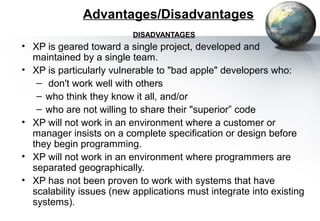 Advantages/Disadvantages
                          DISADVANTAGES
• XP is geared toward a single project, developed and
  maintained by a single team.
• XP is particularly vulnerable to "bad apple" developers who:
   – don't work well with others
   – who think they know it all, and/or
   – who are not willing to share their "superior” code
• XP will not work in an environment where a customer or
  manager insists on a complete specification or design before
  they begin programming.
• XP will not work in an environment where programmers are
  separated geographically.
• XP has not been proven to work with systems that have
  scalability issues (new applications must integrate into existing
  systems).
 