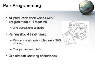 Pair Programming

 • All production code written with 2
   programmers at 1 machine
    – One tactical, one strategic

 • Pairing should be dynamic
    – Members in pair switch roles every 30-60
      minutes

    – Change pairs each task

 • Experiments showing effectivenes
 