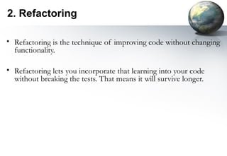 2. Refactoring

• Refactoring is the technique of improving code without changing
  functionality.

• Refactoring lets you incorporate that learning into your code
  without breaking the tests. That means it will survive longer.
 