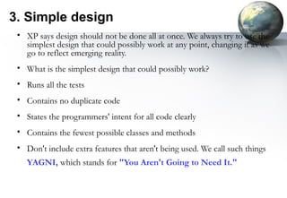 3. Simple design
 • XP says design should not be done all at once. We always try to use the
   simplest design that could possibly work at any point, changing it as we
   go to reflect emerging reality.
 • What is the simplest design that could possibly work?
 • Runs all the tests
 • Contains no duplicate code
 • States the programmers' intent for all code clearly
 • Contains the fewest possible classes and methods
 • Don't include extra features that aren't being used. We call such things
   YAGNI, which stands for "You Aren't Going to Need It."
 