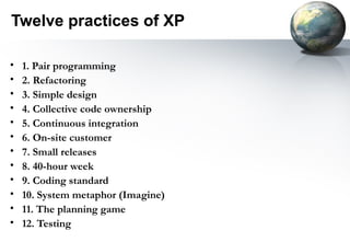 Twelve practices of XP

•   1. Pair programming
•   2. Refactoring
•   3. Simple design
•   4. Collective code ownership
•   5. Continuous integration
•   6. On-site customer
•   7. Small releases
•   8. 40-hour week
•   9. Coding standard
•   10. System metaphor (Imagine)
•   11. The planning game
•   12. Testing
 