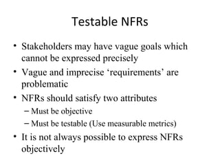 Testable NFRs
• Stakeholders may have vague goals which
  cannot be expressed precisely
• Vague and imprecise ‘requirements’ are
  problematic
• NFRs should satisfy two attributes
  – Must be objective
  – Must be testable (Use measurable metrics)
• It is not always possible to express NFRs
  objectively
 
