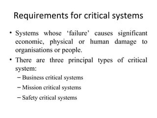 Requirements for critical systems
• Systems whose ‘failure’ causes significant
  economic, physical or human damage to
  organisations or people.
• There are three principal types of critical
  system:
  – Business critical systems
  – Mission critical systems
  – Safety critical systems
 