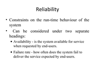 Reliability
• Constraints on the run-time behaviour of the
  system
• Can be considered under two separate
  headings:
  • Availability - is the system available for service
    when requested by end-users.
  • Failure rate - how often does the system fail to
    deliver the service expected by end-users.
 