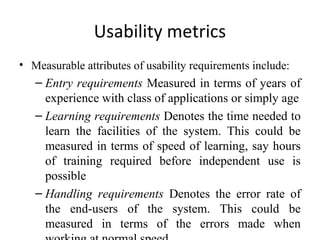 Usability metrics
• Measurable attributes of usability requirements include:
   – Entry requirements Measured in terms of years of
     experience with class of applications or simply age
   – Learning requirements Denotes the time needed to
     learn the facilities of the system. This could be
     measured in terms of speed of learning, say hours
     of training required before independent use is
     possible
   – Handling requirements Denotes the error rate of
     the end-users of the system. This could be
     measured in terms of the errors made when
 