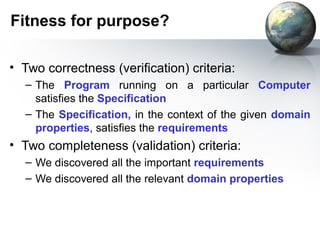 Fitness for purpose?

• Two correctness (verification) criteria:
  – The Program running on a particular Computer
    satisfies the Specification
  – The Specification, in the context of the given domain
    properties, satisfies the requirements
• Two completeness (validation) criteria:
  – We discovered all the important requirements
  – We discovered all the relevant domain properties
 