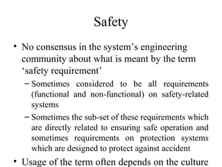 Safety
• No consensus in the system’s engineering
  community about what is meant by the term
  ‘safety requirement’
  – Sometimes considered to be all requirements
    (functional and non-functional) on safety-related
    systems
  – Sometimes the sub-set of these requirements which
    are directly related to ensuring safe operation and
    sometimes requirements on protection systems
    which are designed to protect against accident
• Usage of the term often depends on the culture
 
