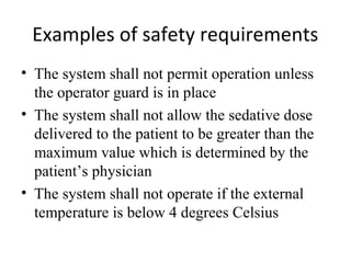 Examples of safety requirements
• The system shall not permit operation unless
  the operator guard is in place
• The system shall not allow the sedative dose
  delivered to the patient to be greater than the
  maximum value which is determined by the
  patient’s physician
• The system shall not operate if the external
  temperature is below 4 degrees Celsius
 