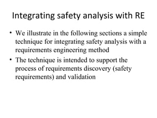Integrating safety analysis with RE
• We illustrate in the following sections a simple
  technique for integrating safety analysis with a
  requirements engineering method
• The technique is intended to support the
  process of requirements discovery (safety
  requirements) and validation
 