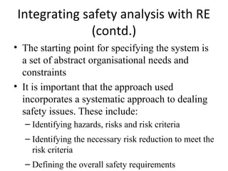 Integrating safety analysis with RE
              (contd.)
• The starting point for specifying the system is
  a set of abstract organisational needs and
  constraints
• It is important that the approach used
  incorporates a systematic approach to dealing
  safety issues. These include:
  – Identifying hazards, risks and risk criteria
  – Identifying the necessary risk reduction to meet the
    risk criteria
  – Defining the overall safety requirements
 