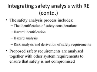 Integrating safety analysis with RE
              (contd.)
• The safety analysis process includes:
  – The identification of safety considerations
  – Hazard identification
  – Hazard analysis
  – Risk analysis and derivation of safety requirements
• Proposed safety requirements are analysed
  together with other system requirements to
  ensure that safety is not compromised
 