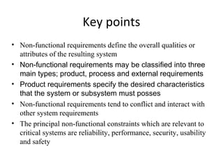 Key points
• Non-functional requirements define the overall qualities or
  attributes of the resulting system
• Non-functional requirements may be classified into three
  main types; product, process and external requirements
• Product requirements specify the desired characteristics
  that the system or subsystem must posses
• Non-functional requirements tend to conflict and interact with
  other system requirements
• The principal non-functional constraints which are relevant to
  critical systems are reliability, performance, security, usability
  and safety
 