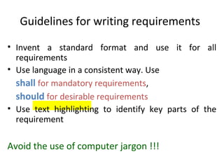 Guidelines for writing requirements
• Invent a standard format and use it for all
  requirements
• Use language in a consistent way. Use
  shall for mandatory requirements,
  should for desirable requirements
• Use text highlighting to identify key parts of the
  requirement

Avoid the use of computer jargon !!!
 